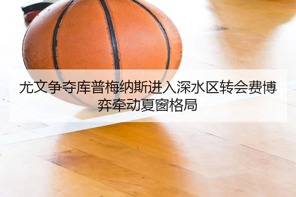 尤文争夺库普梅纳斯进入深水区转会费博弈牵动夏窗格局